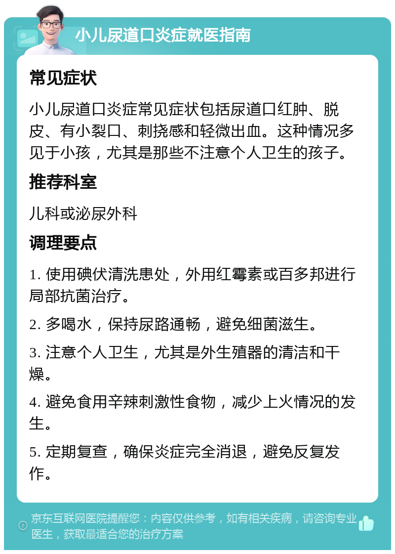 小儿尿道口炎症就医指南 常见症状 小儿尿道口炎症常见症状包括尿道口红肿、脱皮、有小裂口、刺挠感和轻微出血。这种情况多见于小孩，尤其是那些不注意个人卫生的孩子。 推荐科室 儿科或泌尿外科 调理要点 1. 使用碘伏清洗患处，外用红霉素或百多邦进行局部抗菌治疗。 2. 多喝水，保持尿路通畅，避免细菌滋生。 3. 注意个人卫生，尤其是外生殖器的清洁和干燥。 4. 避免食用辛辣刺激性食物，减少上火情况的发生。 5. 定期复查，确保炎症完全消退，避免反复发作。