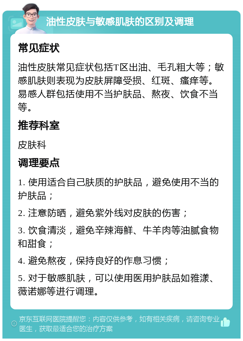 油性皮肤与敏感肌肤的区别及调理 常见症状 油性皮肤常见症状包括T区出油、毛孔粗大等；敏感肌肤则表现为皮肤屏障受损、红斑、瘙痒等。易感人群包括使用不当护肤品、熬夜、饮食不当等。 推荐科室 皮肤科 调理要点 1. 使用适合自己肤质的护肤品，避免使用不当的护肤品； 2. 注意防晒，避免紫外线对皮肤的伤害； 3. 饮食清淡，避免辛辣海鲜、牛羊肉等油腻食物和甜食； 4. 避免熬夜，保持良好的作息习惯； 5. 对于敏感肌肤，可以使用医用护肤品如雅漾、薇诺娜等进行调理。