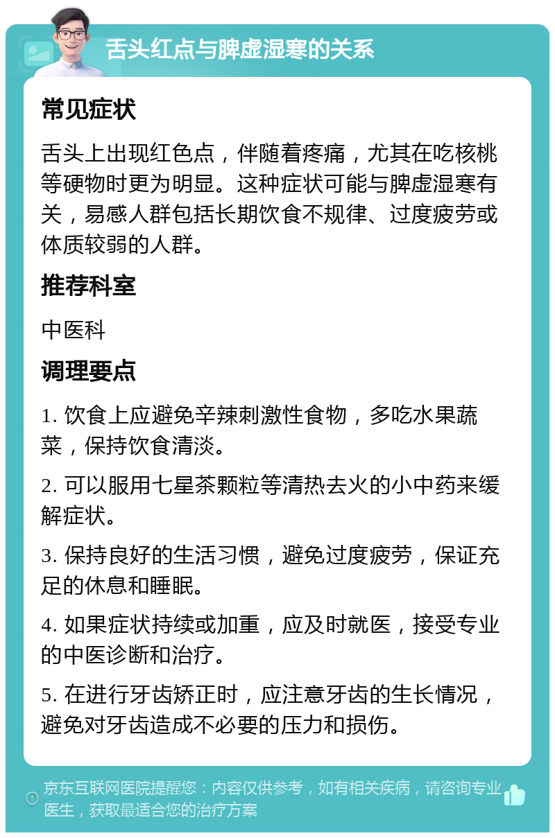 舌头红点与脾虚湿寒的关系 常见症状 舌头上出现红色点，伴随着疼痛，尤其在吃核桃等硬物时更为明显。这种症状可能与脾虚湿寒有关，易感人群包括长期饮食不规律、过度疲劳或体质较弱的人群。 推荐科室 中医科 调理要点 1. 饮食上应避免辛辣刺激性食物，多吃水果蔬菜，保持饮食清淡。 2. 可以服用七星茶颗粒等清热去火的小中药来缓解症状。 3. 保持良好的生活习惯，避免过度疲劳，保证充足的休息和睡眠。 4. 如果症状持续或加重，应及时就医，接受专业的中医诊断和治疗。 5. 在进行牙齿矫正时，应注意牙齿的生长情况，避免对牙齿造成不必要的压力和损伤。