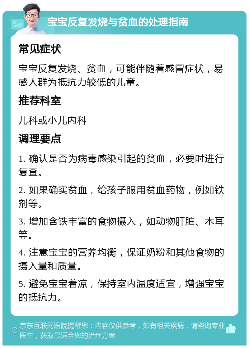 宝宝反复发烧与贫血的处理指南 常见症状 宝宝反复发烧、贫血，可能伴随着感冒症状，易感人群为抵抗力较低的儿童。 推荐科室 儿科或小儿内科 调理要点 1. 确认是否为病毒感染引起的贫血，必要时进行复查。 2. 如果确实贫血，给孩子服用贫血药物，例如铁剂等。 3. 增加含铁丰富的食物摄入，如动物肝脏、木耳等。 4. 注意宝宝的营养均衡，保证奶粉和其他食物的摄入量和质量。 5. 避免宝宝着凉，保持室内温度适宜，增强宝宝的抵抗力。