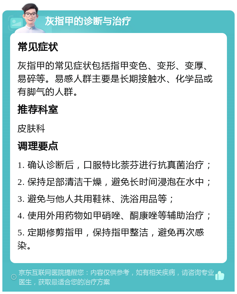 灰指甲的诊断与治疗 常见症状 灰指甲的常见症状包括指甲变色、变形、变厚、易碎等。易感人群主要是长期接触水、化学品或有脚气的人群。 推荐科室 皮肤科 调理要点 1. 确认诊断后，口服特比萘芬进行抗真菌治疗； 2. 保持足部清洁干燥，避免长时间浸泡在水中； 3. 避免与他人共用鞋袜、洗浴用品等； 4. 使用外用药物如甲硝唑、酮康唑等辅助治疗； 5. 定期修剪指甲，保持指甲整洁，避免再次感染。