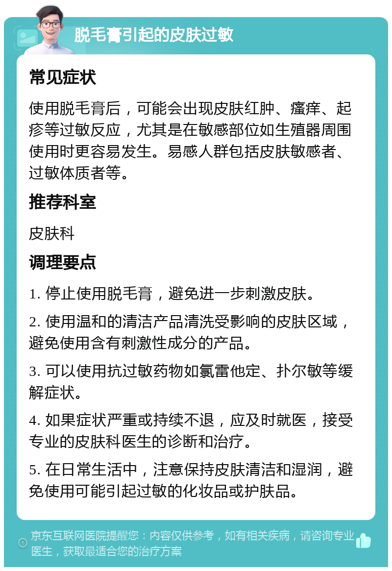 脱毛膏引起的皮肤过敏 常见症状 使用脱毛膏后，可能会出现皮肤红肿、瘙痒、起疹等过敏反应，尤其是在敏感部位如生殖器周围使用时更容易发生。易感人群包括皮肤敏感者、过敏体质者等。 推荐科室 皮肤科 调理要点 1. 停止使用脱毛膏，避免进一步刺激皮肤。 2. 使用温和的清洁产品清洗受影响的皮肤区域，避免使用含有刺激性成分的产品。 3. 可以使用抗过敏药物如氯雷他定、扑尔敏等缓解症状。 4. 如果症状严重或持续不退，应及时就医，接受专业的皮肤科医生的诊断和治疗。 5. 在日常生活中，注意保持皮肤清洁和湿润，避免使用可能引起过敏的化妆品或护肤品。