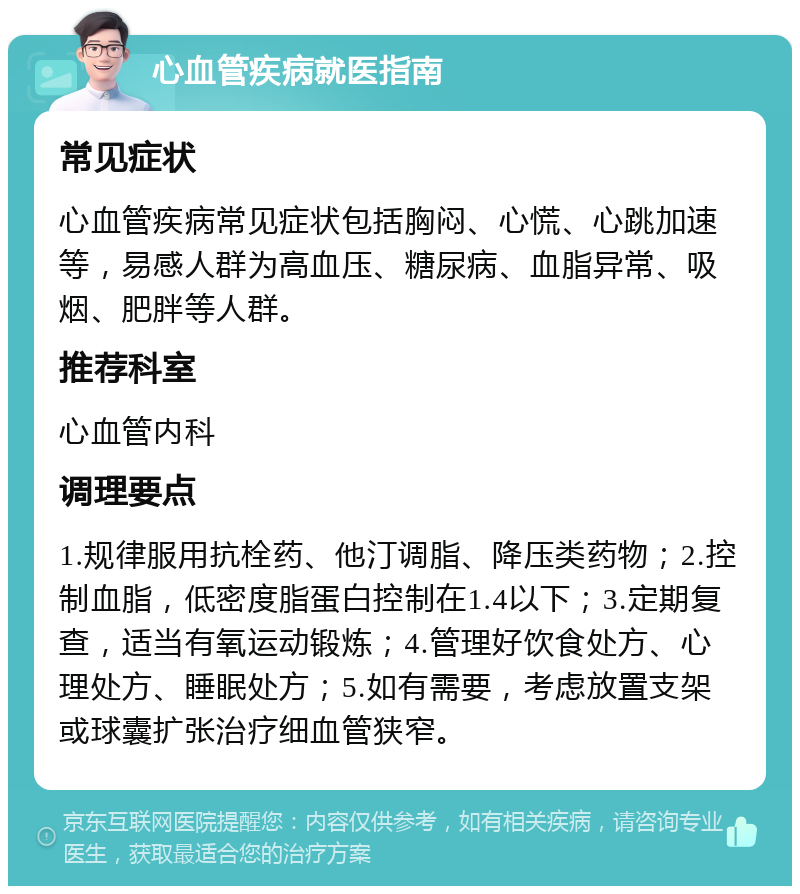 心血管疾病就医指南 常见症状 心血管疾病常见症状包括胸闷、心慌、心跳加速等，易感人群为高血压、糖尿病、血脂异常、吸烟、肥胖等人群。 推荐科室 心血管内科 调理要点 1.规律服用抗栓药、他汀调脂、降压类药物；2.控制血脂，低密度脂蛋白控制在1.4以下；3.定期复查，适当有氧运动锻炼；4.管理好饮食处方、心理处方、睡眠处方；5.如有需要，考虑放置支架或球囊扩张治疗细血管狭窄。