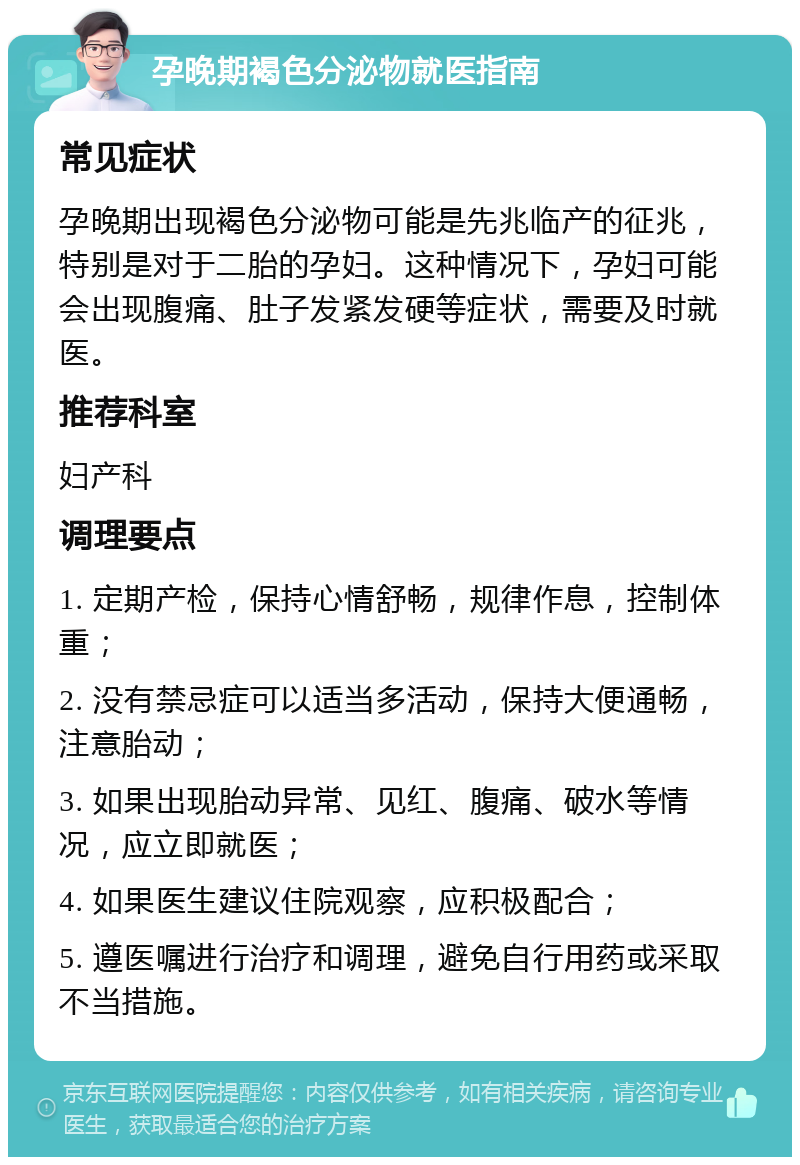 孕晚期褐色分泌物就医指南 常见症状 孕晚期出现褐色分泌物可能是先兆临产的征兆，特别是对于二胎的孕妇。这种情况下，孕妇可能会出现腹痛、肚子发紧发硬等症状，需要及时就医。 推荐科室 妇产科 调理要点 1. 定期产检，保持心情舒畅，规律作息，控制体重； 2. 没有禁忌症可以适当多活动，保持大便通畅，注意胎动； 3. 如果出现胎动异常、见红、腹痛、破水等情况，应立即就医； 4. 如果医生建议住院观察，应积极配合； 5. 遵医嘱进行治疗和调理，避免自行用药或采取不当措施。