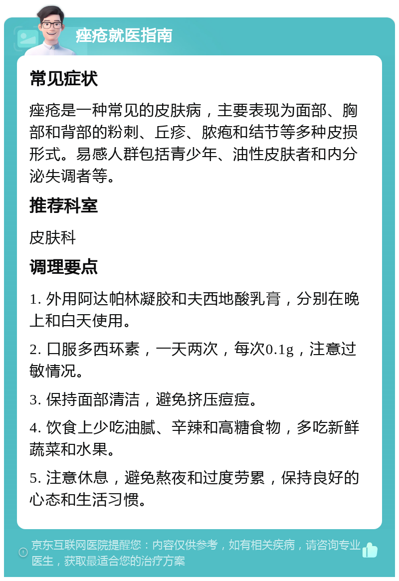 痤疮就医指南 常见症状 痤疮是一种常见的皮肤病，主要表现为面部、胸部和背部的粉刺、丘疹、脓疱和结节等多种皮损形式。易感人群包括青少年、油性皮肤者和内分泌失调者等。 推荐科室 皮肤科 调理要点 1. 外用阿达帕林凝胶和夫西地酸乳膏，分别在晚上和白天使用。 2. 口服多西环素，一天两次，每次0.1g，注意过敏情况。 3. 保持面部清洁，避免挤压痘痘。 4. 饮食上少吃油腻、辛辣和高糖食物，多吃新鲜蔬菜和水果。 5. 注意休息，避免熬夜和过度劳累，保持良好的心态和生活习惯。