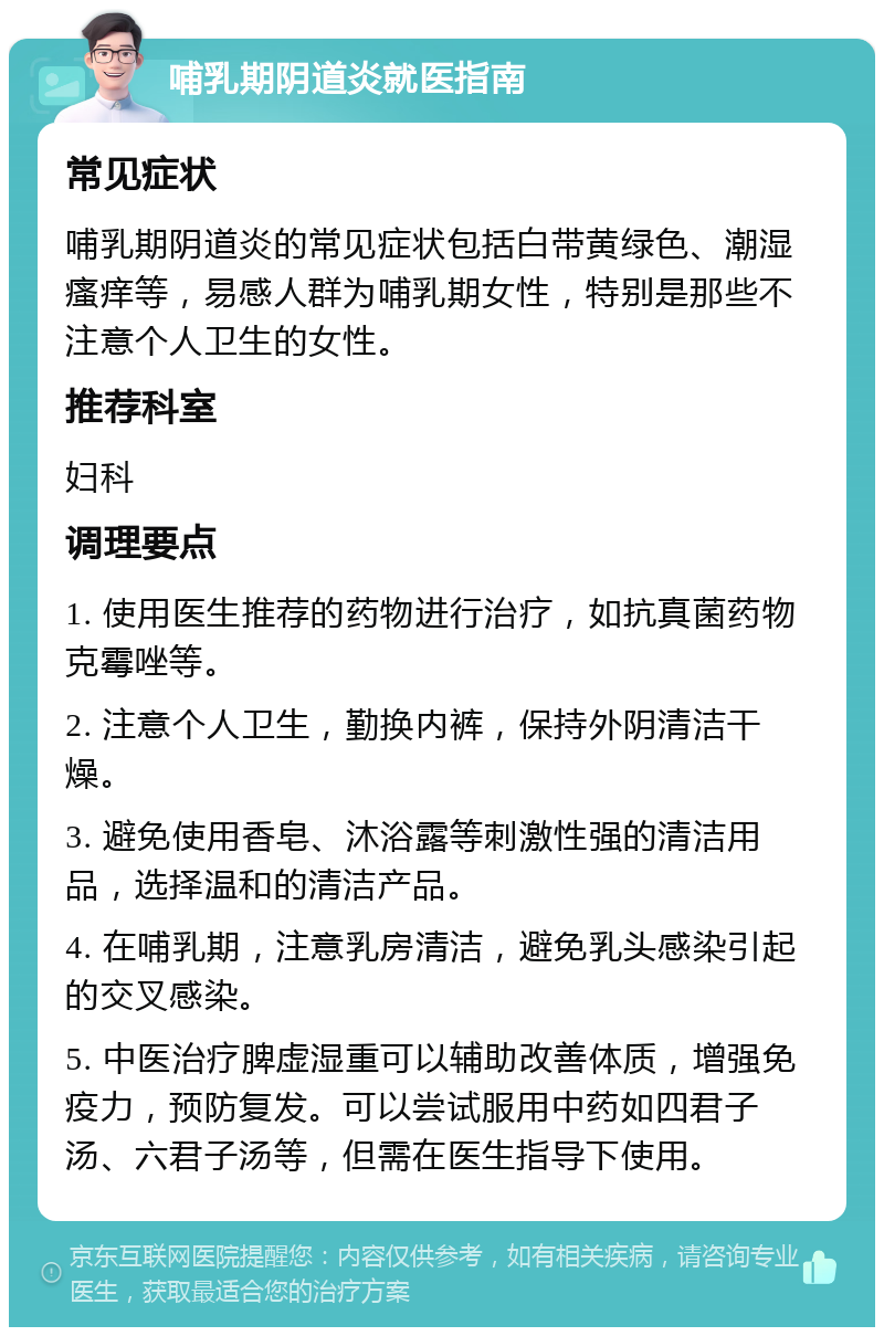 哺乳期阴道炎就医指南 常见症状 哺乳期阴道炎的常见症状包括白带黄绿色、潮湿瘙痒等，易感人群为哺乳期女性，特别是那些不注意个人卫生的女性。 推荐科室 妇科 调理要点 1. 使用医生推荐的药物进行治疗，如抗真菌药物克霉唑等。 2. 注意个人卫生，勤换内裤，保持外阴清洁干燥。 3. 避免使用香皂、沐浴露等刺激性强的清洁用品，选择温和的清洁产品。 4. 在哺乳期，注意乳房清洁，避免乳头感染引起的交叉感染。 5. 中医治疗脾虚湿重可以辅助改善体质，增强免疫力，预防复发。可以尝试服用中药如四君子汤、六君子汤等，但需在医生指导下使用。