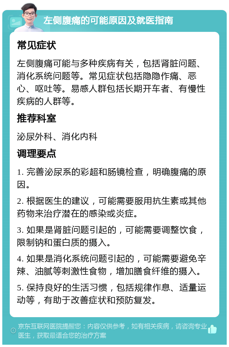 左侧腹痛的可能原因及就医指南 常见症状 左侧腹痛可能与多种疾病有关，包括肾脏问题、消化系统问题等。常见症状包括隐隐作痛、恶心、呕吐等。易感人群包括长期开车者、有慢性疾病的人群等。 推荐科室 泌尿外科、消化内科 调理要点 1. 完善泌尿系的彩超和肠镜检查，明确腹痛的原因。 2. 根据医生的建议，可能需要服用抗生素或其他药物来治疗潜在的感染或炎症。 3. 如果是肾脏问题引起的，可能需要调整饮食，限制钠和蛋白质的摄入。 4. 如果是消化系统问题引起的，可能需要避免辛辣、油腻等刺激性食物，增加膳食纤维的摄入。 5. 保持良好的生活习惯，包括规律作息、适量运动等，有助于改善症状和预防复发。