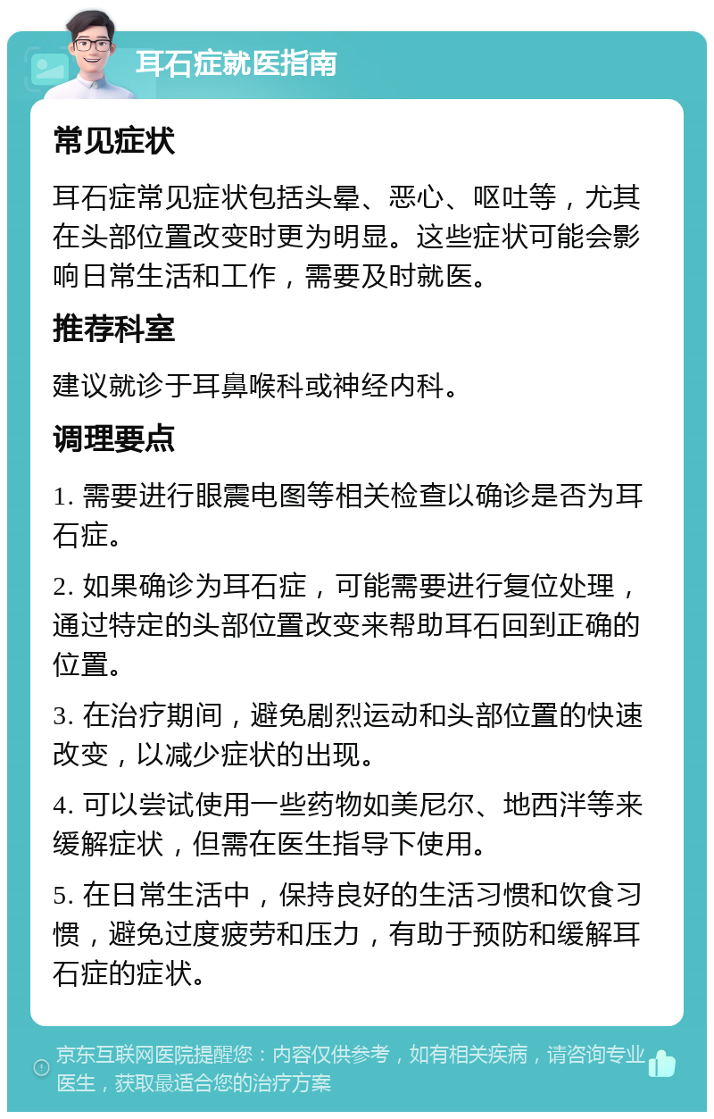 耳石症就医指南 常见症状 耳石症常见症状包括头晕、恶心、呕吐等，尤其在头部位置改变时更为明显。这些症状可能会影响日常生活和工作，需要及时就医。 推荐科室 建议就诊于耳鼻喉科或神经内科。 调理要点 1. 需要进行眼震电图等相关检查以确诊是否为耳石症。 2. 如果确诊为耳石症，可能需要进行复位处理，通过特定的头部位置改变来帮助耳石回到正确的位置。 3. 在治疗期间，避免剧烈运动和头部位置的快速改变，以减少症状的出现。 4. 可以尝试使用一些药物如美尼尔、地西泮等来缓解症状，但需在医生指导下使用。 5. 在日常生活中，保持良好的生活习惯和饮食习惯，避免过度疲劳和压力，有助于预防和缓解耳石症的症状。