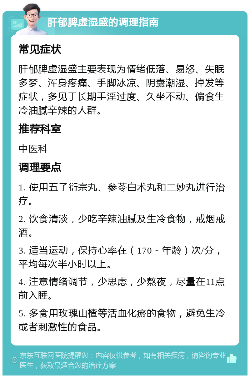 肝郁脾虚湿盛的调理指南 常见症状 肝郁脾虚湿盛主要表现为情绪低落、易怒、失眠多梦、浑身疼痛、手脚冰凉、阴囊潮湿、掉发等症状，多见于长期手淫过度、久坐不动、偏食生冷油腻辛辣的人群。 推荐科室 中医科 调理要点 1. 使用五子衍宗丸、参苓白术丸和二妙丸进行治疗。 2. 饮食清淡，少吃辛辣油腻及生冷食物，戒烟戒酒。 3. 适当运动，保持心率在（170－年龄）次/分，平均每次半小时以上。 4. 注意情绪调节，少思虑，少熬夜，尽量在11点前入睡。 5. 多食用玫瑰山楂等活血化瘀的食物，避免生冷或者刺激性的食品。