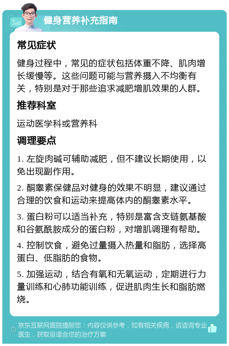 健身营养补充指南 常见症状 健身过程中，常见的症状包括体重不降、肌肉增长缓慢等。这些问题可能与营养摄入不均衡有关，特别是对于那些追求减肥增肌效果的人群。 推荐科室 运动医学科或营养科 调理要点 1. 左旋肉碱可辅助减肥，但不建议长期使用，以免出现副作用。 2. 酮睾素保健品对健身的效果不明显，建议通过合理的饮食和运动来提高体内的酮睾素水平。 3. 蛋白粉可以适当补充，特别是富含支链氨基酸和谷氨酰胺成分的蛋白粉，对增肌调理有帮助。 4. 控制饮食，避免过量摄入热量和脂肪，选择高蛋白、低脂肪的食物。 5. 加强运动，结合有氧和无氧运动，定期进行力量训练和心肺功能训练，促进肌肉生长和脂肪燃烧。