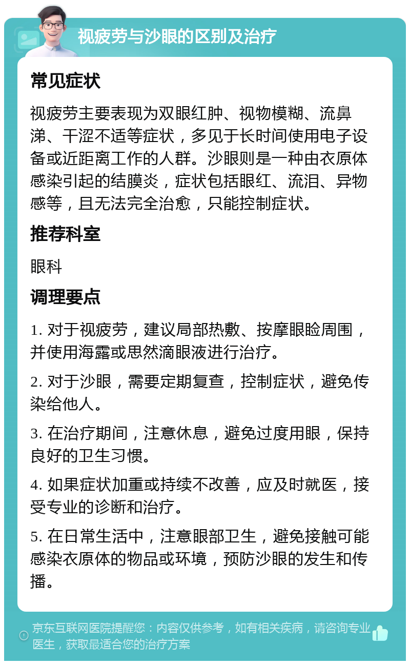 视疲劳与沙眼的区别及治疗 常见症状 视疲劳主要表现为双眼红肿、视物模糊、流鼻涕、干涩不适等症状，多见于长时间使用电子设备或近距离工作的人群。沙眼则是一种由衣原体感染引起的结膜炎，症状包括眼红、流泪、异物感等，且无法完全治愈，只能控制症状。 推荐科室 眼科 调理要点 1. 对于视疲劳，建议局部热敷、按摩眼睑周围，并使用海露或思然滴眼液进行治疗。 2. 对于沙眼，需要定期复查，控制症状，避免传染给他人。 3. 在治疗期间，注意休息，避免过度用眼，保持良好的卫生习惯。 4. 如果症状加重或持续不改善，应及时就医，接受专业的诊断和治疗。 5. 在日常生活中，注意眼部卫生，避免接触可能感染衣原体的物品或环境，预防沙眼的发生和传播。