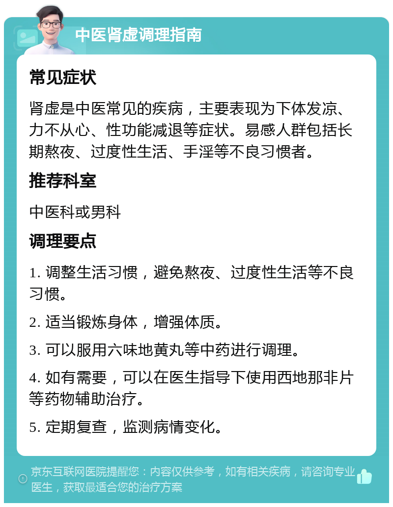 中医肾虚调理指南 常见症状 肾虚是中医常见的疾病，主要表现为下体发凉、力不从心、性功能减退等症状。易感人群包括长期熬夜、过度性生活、手淫等不良习惯者。 推荐科室 中医科或男科 调理要点 1. 调整生活习惯，避免熬夜、过度性生活等不良习惯。 2. 适当锻炼身体，增强体质。 3. 可以服用六味地黄丸等中药进行调理。 4. 如有需要，可以在医生指导下使用西地那非片等药物辅助治疗。 5. 定期复查，监测病情变化。