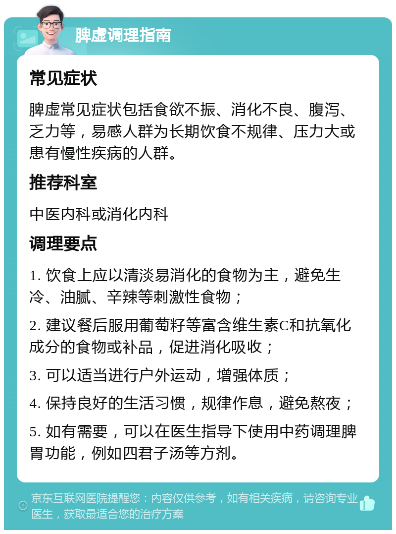 脾虚调理指南 常见症状 脾虚常见症状包括食欲不振、消化不良、腹泻、乏力等，易感人群为长期饮食不规律、压力大或患有慢性疾病的人群。 推荐科室 中医内科或消化内科 调理要点 1. 饮食上应以清淡易消化的食物为主，避免生冷、油腻、辛辣等刺激性食物； 2. 建议餐后服用葡萄籽等富含维生素C和抗氧化成分的食物或补品，促进消化吸收； 3. 可以适当进行户外运动，增强体质； 4. 保持良好的生活习惯，规律作息，避免熬夜； 5. 如有需要，可以在医生指导下使用中药调理脾胃功能，例如四君子汤等方剂。