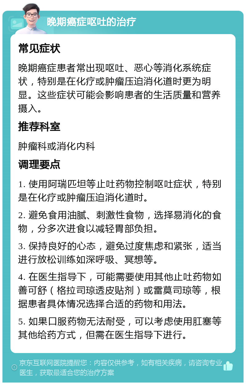 晚期癌症呕吐的治疗 常见症状 晚期癌症患者常出现呕吐、恶心等消化系统症状，特别是在化疗或肿瘤压迫消化道时更为明显。这些症状可能会影响患者的生活质量和营养摄入。 推荐科室 肿瘤科或消化内科 调理要点 1. 使用阿瑞匹坦等止吐药物控制呕吐症状，特别是在化疗或肿瘤压迫消化道时。 2. 避免食用油腻、刺激性食物，选择易消化的食物，分多次进食以减轻胃部负担。 3. 保持良好的心态，避免过度焦虑和紧张，适当进行放松训练如深呼吸、冥想等。 4. 在医生指导下，可能需要使用其他止吐药物如善可舒（格拉司琼透皮贴剂）或雷莫司琼等，根据患者具体情况选择合适的药物和用法。 5. 如果口服药物无法耐受，可以考虑使用肛塞等其他给药方式，但需在医生指导下进行。