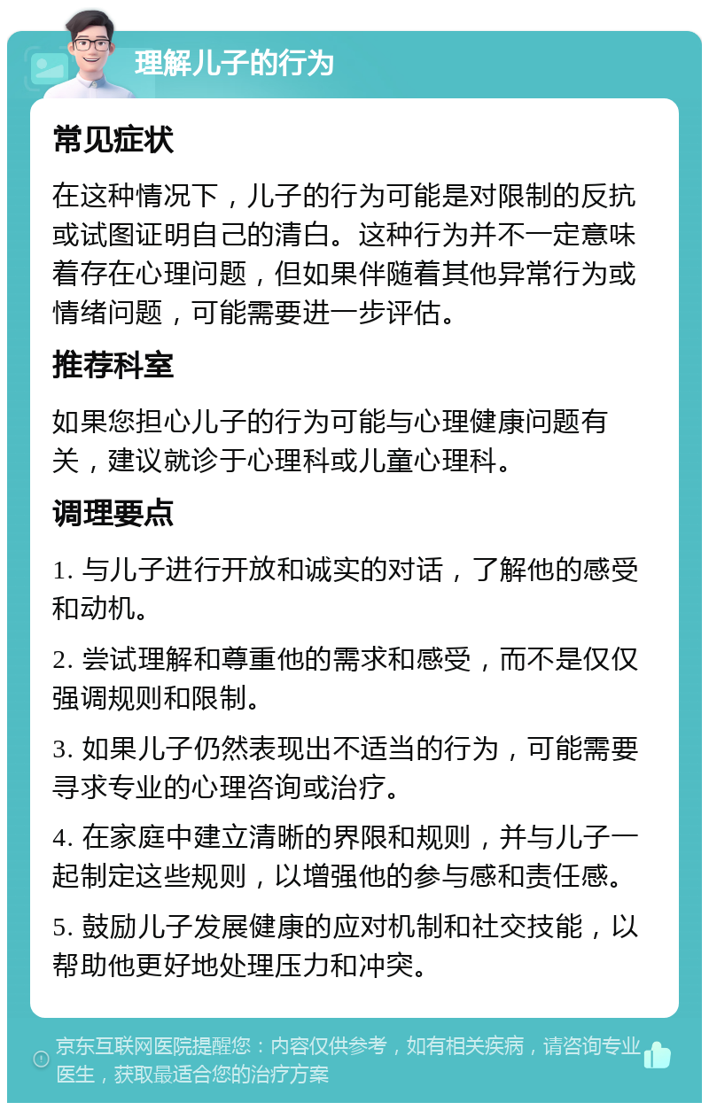 理解儿子的行为 常见症状 在这种情况下，儿子的行为可能是对限制的反抗或试图证明自己的清白。这种行为并不一定意味着存在心理问题，但如果伴随着其他异常行为或情绪问题，可能需要进一步评估。 推荐科室 如果您担心儿子的行为可能与心理健康问题有关，建议就诊于心理科或儿童心理科。 调理要点 1. 与儿子进行开放和诚实的对话，了解他的感受和动机。 2. 尝试理解和尊重他的需求和感受，而不是仅仅强调规则和限制。 3. 如果儿子仍然表现出不适当的行为，可能需要寻求专业的心理咨询或治疗。 4. 在家庭中建立清晰的界限和规则，并与儿子一起制定这些规则，以增强他的参与感和责任感。 5. 鼓励儿子发展健康的应对机制和社交技能，以帮助他更好地处理压力和冲突。