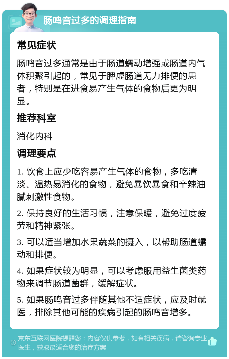 肠鸣音过多的调理指南 常见症状 肠鸣音过多通常是由于肠道蠕动增强或肠道内气体积聚引起的，常见于脾虚肠道无力排便的患者，特别是在进食易产生气体的食物后更为明显。 推荐科室 消化内科 调理要点 1. 饮食上应少吃容易产生气体的食物，多吃清淡、温热易消化的食物，避免暴饮暴食和辛辣油腻刺激性食物。 2. 保持良好的生活习惯，注意保暖，避免过度疲劳和精神紧张。 3. 可以适当增加水果蔬菜的摄入，以帮助肠道蠕动和排便。 4. 如果症状较为明显，可以考虑服用益生菌类药物来调节肠道菌群，缓解症状。 5. 如果肠鸣音过多伴随其他不适症状，应及时就医，排除其他可能的疾病引起的肠鸣音增多。