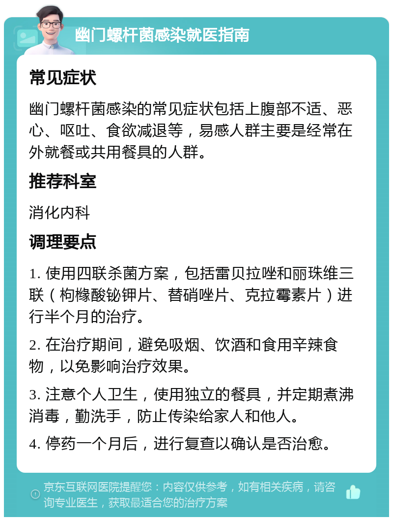 幽门螺杆菌感染就医指南 常见症状 幽门螺杆菌感染的常见症状包括上腹部不适、恶心、呕吐、食欲减退等，易感人群主要是经常在外就餐或共用餐具的人群。 推荐科室 消化内科 调理要点 1. 使用四联杀菌方案，包括雷贝拉唑和丽珠维三联（枸橼酸铋钾片、替硝唑片、克拉霉素片）进行半个月的治疗。 2. 在治疗期间，避免吸烟、饮酒和食用辛辣食物，以免影响治疗效果。 3. 注意个人卫生，使用独立的餐具，并定期煮沸消毒，勤洗手，防止传染给家人和他人。 4. 停药一个月后，进行复查以确认是否治愈。