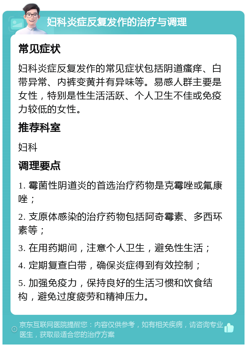 妇科炎症反复发作的治疗与调理 常见症状 妇科炎症反复发作的常见症状包括阴道瘙痒、白带异常、内裤变黄并有异味等。易感人群主要是女性，特别是性生活活跃、个人卫生不佳或免疫力较低的女性。 推荐科室 妇科 调理要点 1. 霉菌性阴道炎的首选治疗药物是克霉唑或氟康唑； 2. 支原体感染的治疗药物包括阿奇霉素、多西环素等； 3. 在用药期间，注意个人卫生，避免性生活； 4. 定期复查白带，确保炎症得到有效控制； 5. 加强免疫力，保持良好的生活习惯和饮食结构，避免过度疲劳和精神压力。