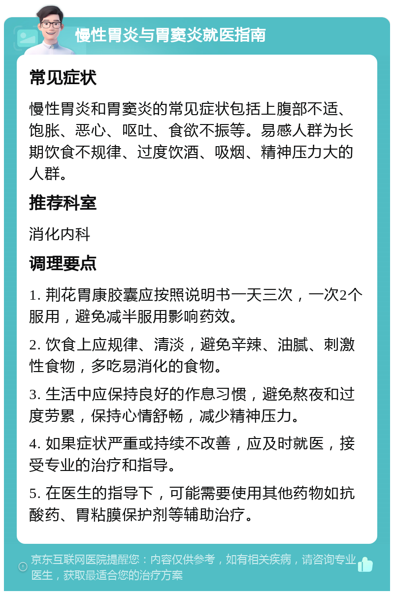 慢性胃炎与胃窦炎就医指南 常见症状 慢性胃炎和胃窦炎的常见症状包括上腹部不适、饱胀、恶心、呕吐、食欲不振等。易感人群为长期饮食不规律、过度饮酒、吸烟、精神压力大的人群。 推荐科室 消化内科 调理要点 1. 荆花胃康胶囊应按照说明书一天三次，一次2个服用，避免减半服用影响药效。 2. 饮食上应规律、清淡，避免辛辣、油腻、刺激性食物，多吃易消化的食物。 3. 生活中应保持良好的作息习惯，避免熬夜和过度劳累，保持心情舒畅，减少精神压力。 4. 如果症状严重或持续不改善，应及时就医，接受专业的治疗和指导。 5. 在医生的指导下，可能需要使用其他药物如抗酸药、胃粘膜保护剂等辅助治疗。