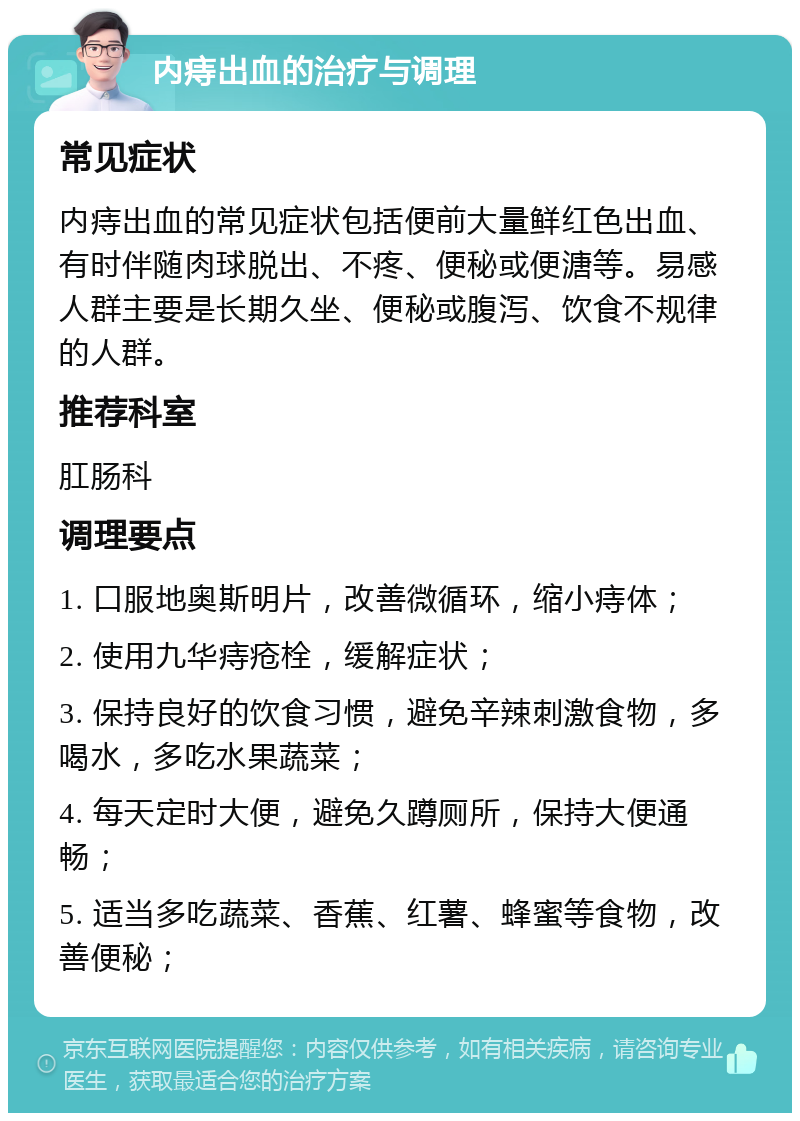 内痔出血的治疗与调理 常见症状 内痔出血的常见症状包括便前大量鲜红色出血、有时伴随肉球脱出、不疼、便秘或便溏等。易感人群主要是长期久坐、便秘或腹泻、饮食不规律的人群。 推荐科室 肛肠科 调理要点 1. 口服地奥斯明片，改善微循环，缩小痔体； 2. 使用九华痔疮栓，缓解症状； 3. 保持良好的饮食习惯，避免辛辣刺激食物，多喝水，多吃水果蔬菜； 4. 每天定时大便，避免久蹲厕所，保持大便通畅； 5. 适当多吃蔬菜、香蕉、红薯、蜂蜜等食物，改善便秘；