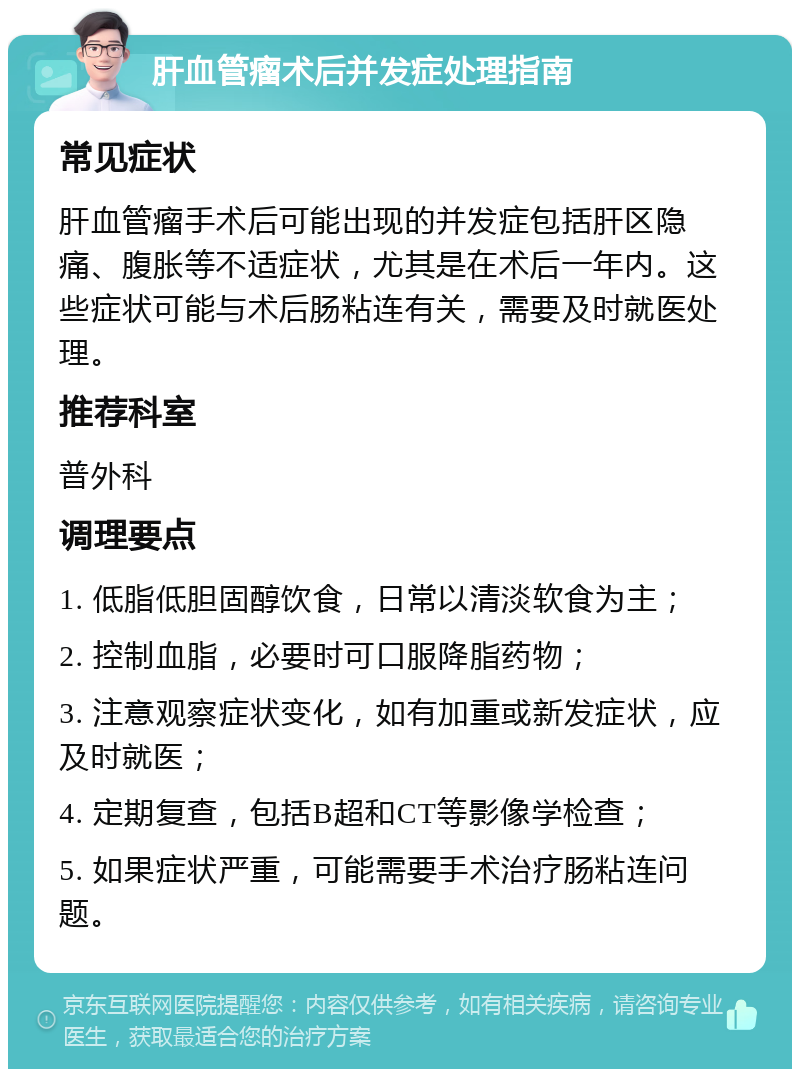 肝血管瘤术后并发症处理指南 常见症状 肝血管瘤手术后可能出现的并发症包括肝区隐痛、腹胀等不适症状，尤其是在术后一年内。这些症状可能与术后肠粘连有关，需要及时就医处理。 推荐科室 普外科 调理要点 1. 低脂低胆固醇饮食，日常以清淡软食为主； 2. 控制血脂，必要时可口服降脂药物； 3. 注意观察症状变化，如有加重或新发症状，应及时就医； 4. 定期复查，包括B超和CT等影像学检查； 5. 如果症状严重，可能需要手术治疗肠粘连问题。