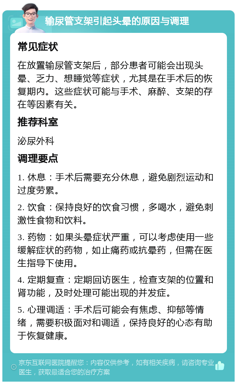 输尿管支架引起头晕的原因与调理 常见症状 在放置输尿管支架后，部分患者可能会出现头晕、乏力、想睡觉等症状，尤其是在手术后的恢复期内。这些症状可能与手术、麻醉、支架的存在等因素有关。 推荐科室 泌尿外科 调理要点 1. 休息：手术后需要充分休息，避免剧烈运动和过度劳累。 2. 饮食：保持良好的饮食习惯，多喝水，避免刺激性食物和饮料。 3. 药物：如果头晕症状严重，可以考虑使用一些缓解症状的药物，如止痛药或抗晕药，但需在医生指导下使用。 4. 定期复查：定期回访医生，检查支架的位置和肾功能，及时处理可能出现的并发症。 5. 心理调适：手术后可能会有焦虑、抑郁等情绪，需要积极面对和调适，保持良好的心态有助于恢复健康。