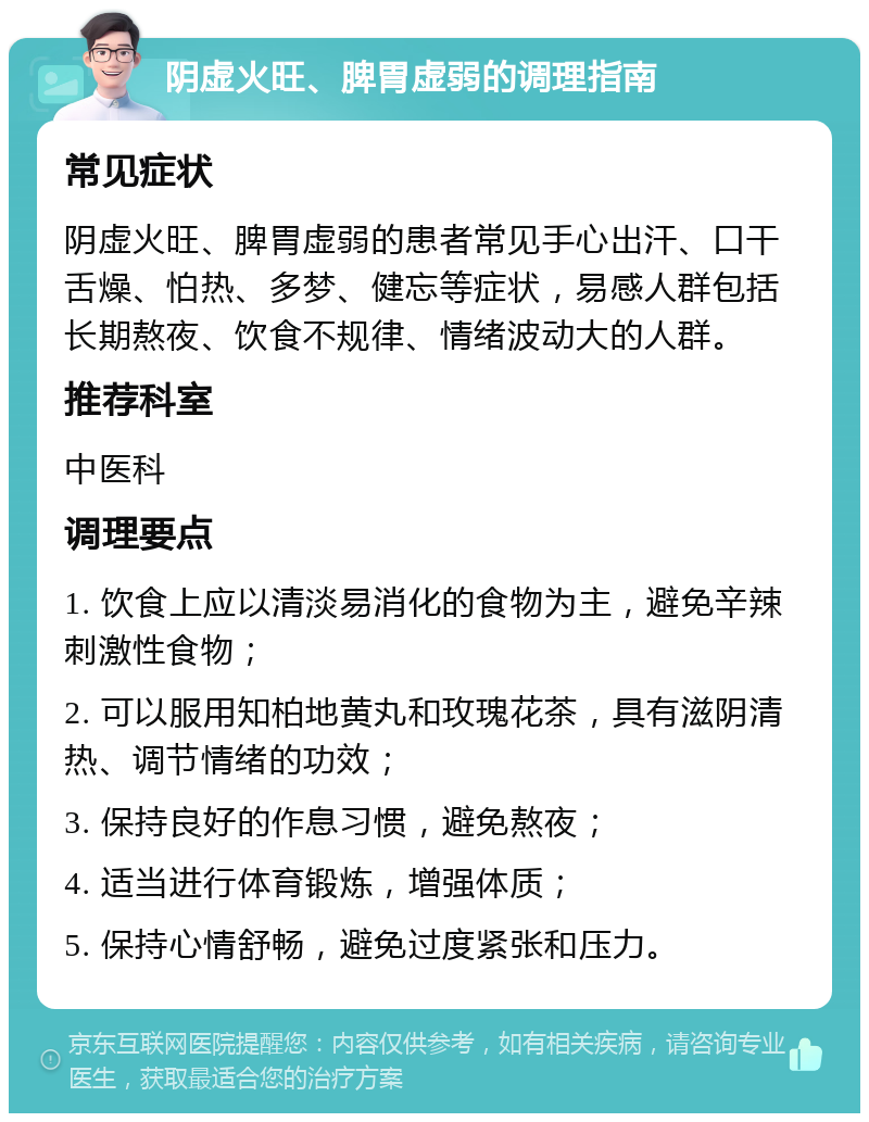 阴虚火旺、脾胃虚弱的调理指南 常见症状 阴虚火旺、脾胃虚弱的患者常见手心出汗、口干舌燥、怕热、多梦、健忘等症状，易感人群包括长期熬夜、饮食不规律、情绪波动大的人群。 推荐科室 中医科 调理要点 1. 饮食上应以清淡易消化的食物为主，避免辛辣刺激性食物； 2. 可以服用知柏地黄丸和玫瑰花茶，具有滋阴清热、调节情绪的功效； 3. 保持良好的作息习惯，避免熬夜； 4. 适当进行体育锻炼，增强体质； 5. 保持心情舒畅，避免过度紧张和压力。