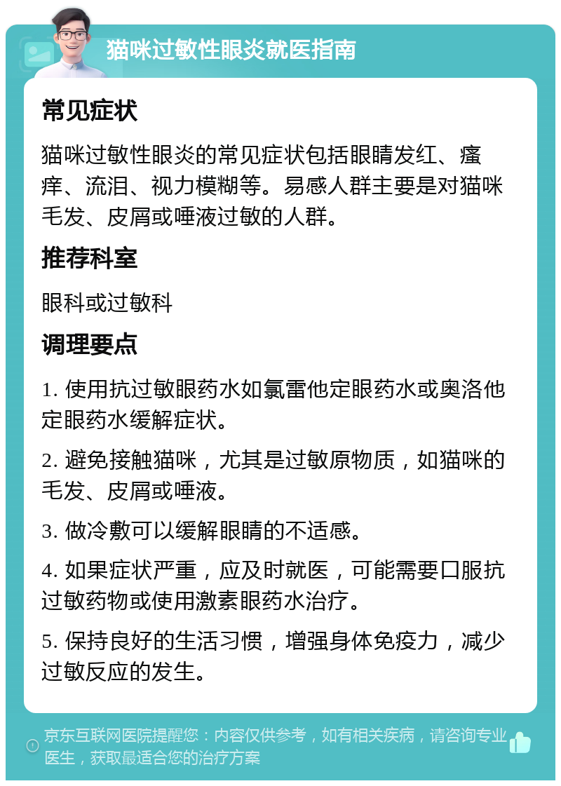 猫咪过敏性眼炎就医指南 常见症状 猫咪过敏性眼炎的常见症状包括眼睛发红、瘙痒、流泪、视力模糊等。易感人群主要是对猫咪毛发、皮屑或唾液过敏的人群。 推荐科室 眼科或过敏科 调理要点 1. 使用抗过敏眼药水如氯雷他定眼药水或奥洛他定眼药水缓解症状。 2. 避免接触猫咪，尤其是过敏原物质，如猫咪的毛发、皮屑或唾液。 3. 做冷敷可以缓解眼睛的不适感。 4. 如果症状严重，应及时就医，可能需要口服抗过敏药物或使用激素眼药水治疗。 5. 保持良好的生活习惯，增强身体免疫力，减少过敏反应的发生。