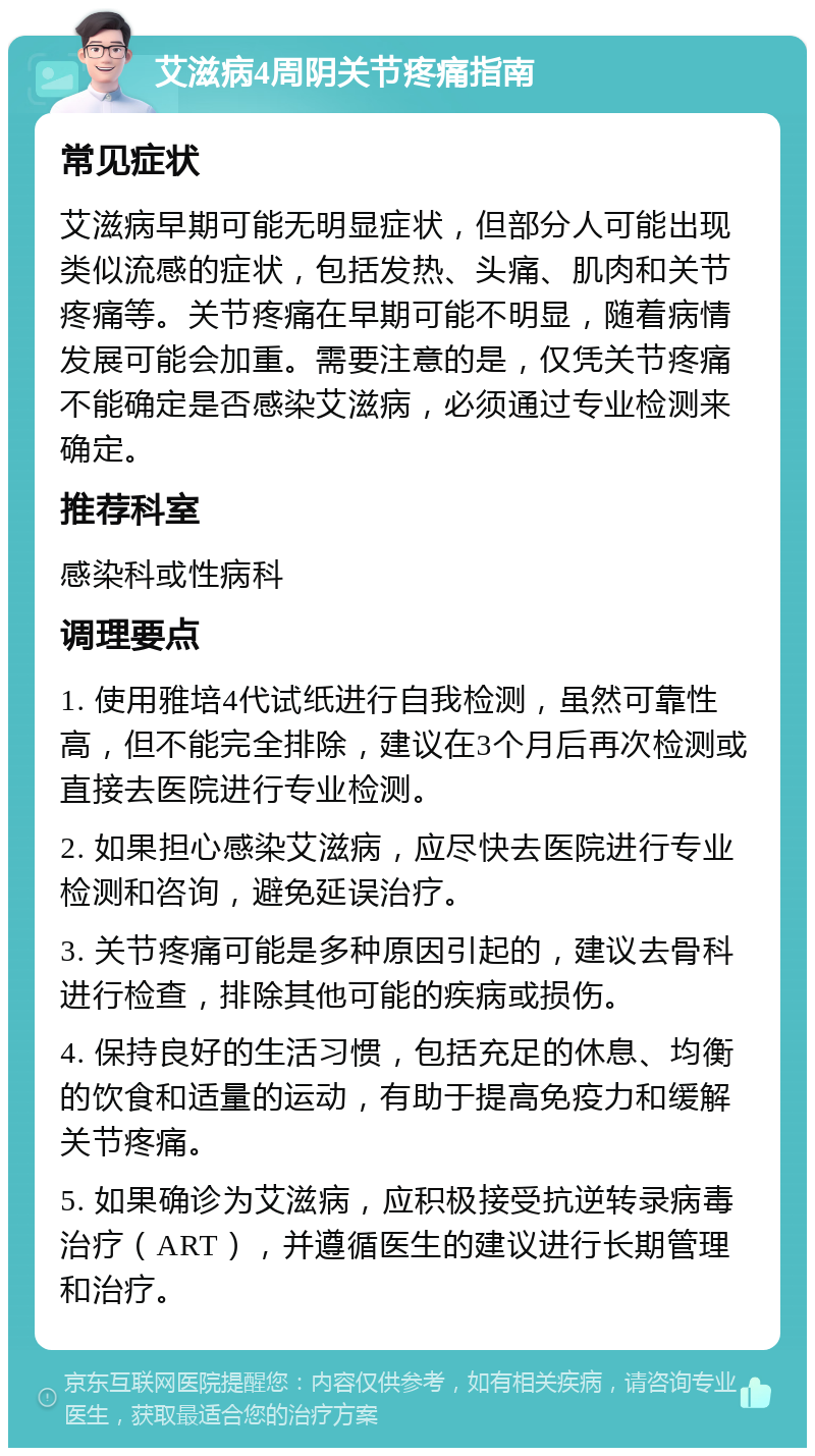 艾滋病4周阴关节疼痛指南 常见症状 艾滋病早期可能无明显症状，但部分人可能出现类似流感的症状，包括发热、头痛、肌肉和关节疼痛等。关节疼痛在早期可能不明显，随着病情发展可能会加重。需要注意的是，仅凭关节疼痛不能确定是否感染艾滋病，必须通过专业检测来确定。 推荐科室 感染科或性病科 调理要点 1. 使用雅培4代试纸进行自我检测，虽然可靠性高，但不能完全排除，建议在3个月后再次检测或直接去医院进行专业检测。 2. 如果担心感染艾滋病，应尽快去医院进行专业检测和咨询，避免延误治疗。 3. 关节疼痛可能是多种原因引起的，建议去骨科进行检查，排除其他可能的疾病或损伤。 4. 保持良好的生活习惯，包括充足的休息、均衡的饮食和适量的运动，有助于提高免疫力和缓解关节疼痛。 5. 如果确诊为艾滋病，应积极接受抗逆转录病毒治疗（ART），并遵循医生的建议进行长期管理和治疗。