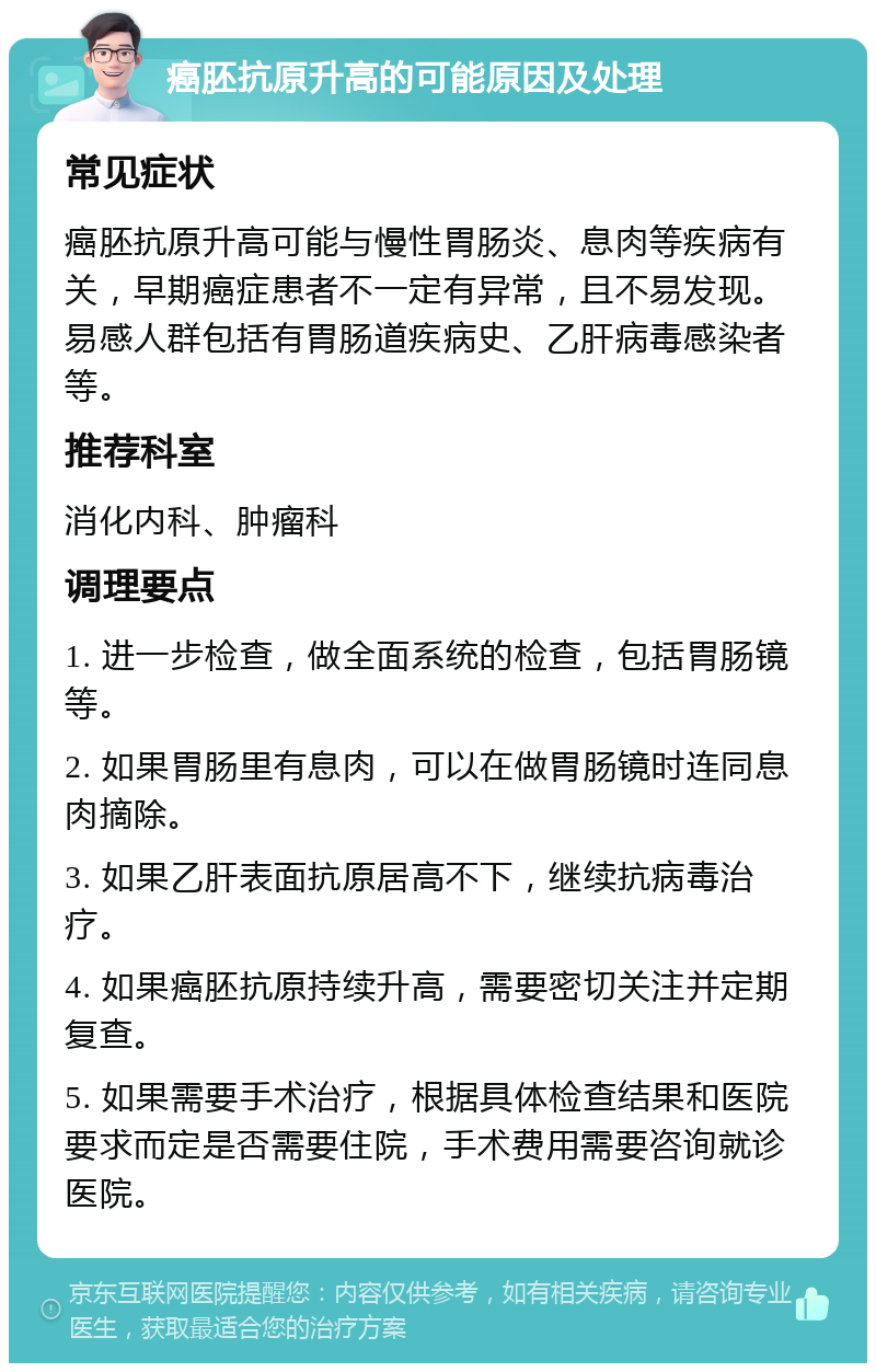 癌胚抗原升高的可能原因及处理 常见症状 癌胚抗原升高可能与慢性胃肠炎、息肉等疾病有关，早期癌症患者不一定有异常，且不易发现。易感人群包括有胃肠道疾病史、乙肝病毒感染者等。 推荐科室 消化内科、肿瘤科 调理要点 1. 进一步检查，做全面系统的检查，包括胃肠镜等。 2. 如果胃肠里有息肉，可以在做胃肠镜时连同息肉摘除。 3. 如果乙肝表面抗原居高不下，继续抗病毒治疗。 4. 如果癌胚抗原持续升高，需要密切关注并定期复查。 5. 如果需要手术治疗，根据具体检查结果和医院要求而定是否需要住院，手术费用需要咨询就诊医院。