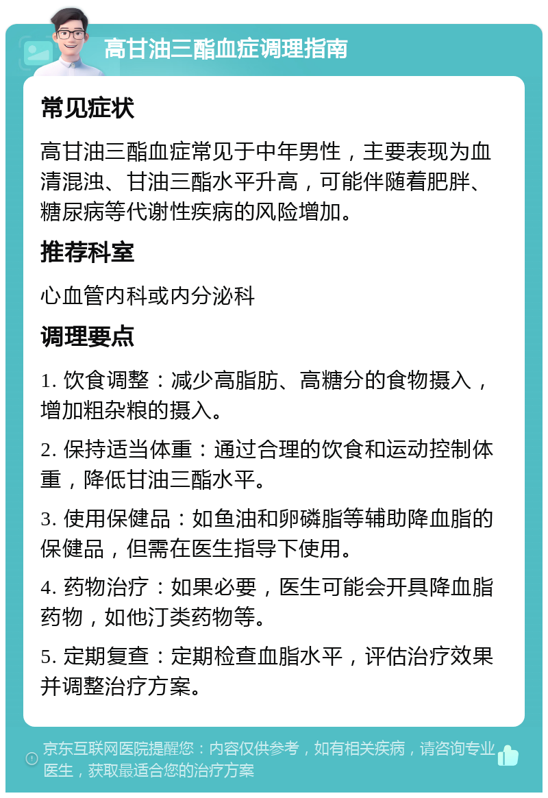 高甘油三酯血症调理指南 常见症状 高甘油三酯血症常见于中年男性，主要表现为血清混浊、甘油三酯水平升高，可能伴随着肥胖、糖尿病等代谢性疾病的风险增加。 推荐科室 心血管内科或内分泌科 调理要点 1. 饮食调整：减少高脂肪、高糖分的食物摄入，增加粗杂粮的摄入。 2. 保持适当体重：通过合理的饮食和运动控制体重，降低甘油三酯水平。 3. 使用保健品：如鱼油和卵磷脂等辅助降血脂的保健品，但需在医生指导下使用。 4. 药物治疗：如果必要，医生可能会开具降血脂药物，如他汀类药物等。 5. 定期复查：定期检查血脂水平，评估治疗效果并调整治疗方案。