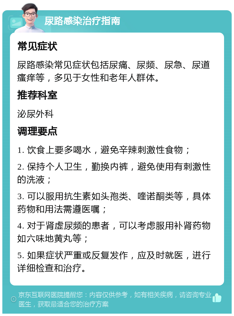 尿路感染治疗指南 常见症状 尿路感染常见症状包括尿痛、尿频、尿急、尿道瘙痒等，多见于女性和老年人群体。 推荐科室 泌尿外科 调理要点 1. 饮食上要多喝水，避免辛辣刺激性食物； 2. 保持个人卫生，勤换内裤，避免使用有刺激性的洗液； 3. 可以服用抗生素如头孢类、喹诺酮类等，具体药物和用法需遵医嘱； 4. 对于肾虚尿频的患者，可以考虑服用补肾药物如六味地黄丸等； 5. 如果症状严重或反复发作，应及时就医，进行详细检查和治疗。