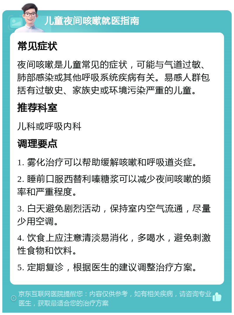 儿童夜间咳嗽就医指南 常见症状 夜间咳嗽是儿童常见的症状，可能与气道过敏、肺部感染或其他呼吸系统疾病有关。易感人群包括有过敏史、家族史或环境污染严重的儿童。 推荐科室 儿科或呼吸内科 调理要点 1. 雾化治疗可以帮助缓解咳嗽和呼吸道炎症。 2. 睡前口服西替利嗪糖浆可以减少夜间咳嗽的频率和严重程度。 3. 白天避免剧烈活动，保持室内空气流通，尽量少用空调。 4. 饮食上应注意清淡易消化，多喝水，避免刺激性食物和饮料。 5. 定期复诊，根据医生的建议调整治疗方案。