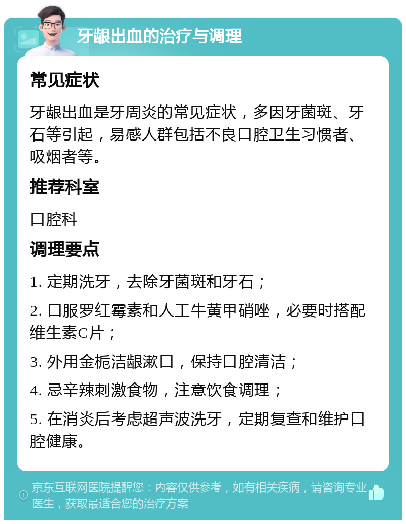 牙龈出血的治疗与调理 常见症状 牙龈出血是牙周炎的常见症状，多因牙菌斑、牙石等引起，易感人群包括不良口腔卫生习惯者、吸烟者等。 推荐科室 口腔科 调理要点 1. 定期洗牙，去除牙菌斑和牙石； 2. 口服罗红霉素和人工牛黄甲硝唑，必要时搭配维生素C片； 3. 外用金栀洁龈漱口，保持口腔清洁； 4. 忌辛辣刺激食物，注意饮食调理； 5. 在消炎后考虑超声波洗牙，定期复查和维护口腔健康。