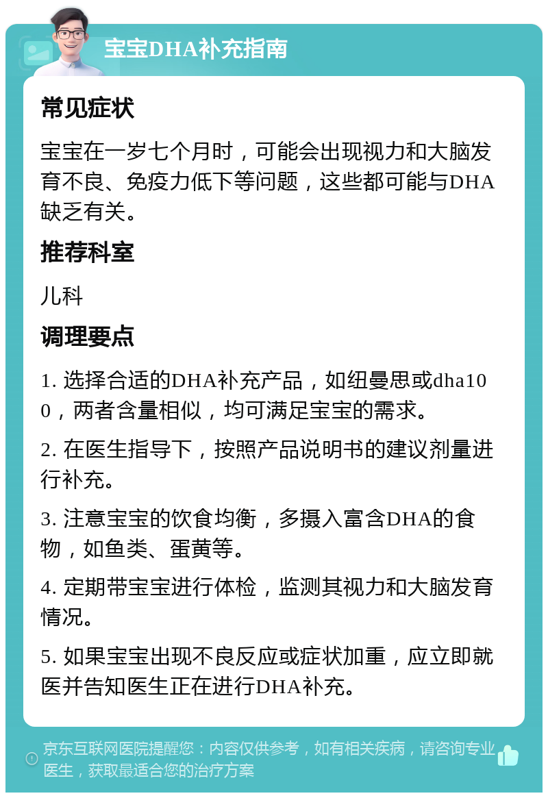 宝宝DHA补充指南 常见症状 宝宝在一岁七个月时，可能会出现视力和大脑发育不良、免疫力低下等问题，这些都可能与DHA缺乏有关。 推荐科室 儿科 调理要点 1. 选择合适的DHA补充产品，如纽曼思或dha100，两者含量相似，均可满足宝宝的需求。 2. 在医生指导下，按照产品说明书的建议剂量进行补充。 3. 注意宝宝的饮食均衡，多摄入富含DHA的食物，如鱼类、蛋黄等。 4. 定期带宝宝进行体检，监测其视力和大脑发育情况。 5. 如果宝宝出现不良反应或症状加重，应立即就医并告知医生正在进行DHA补充。