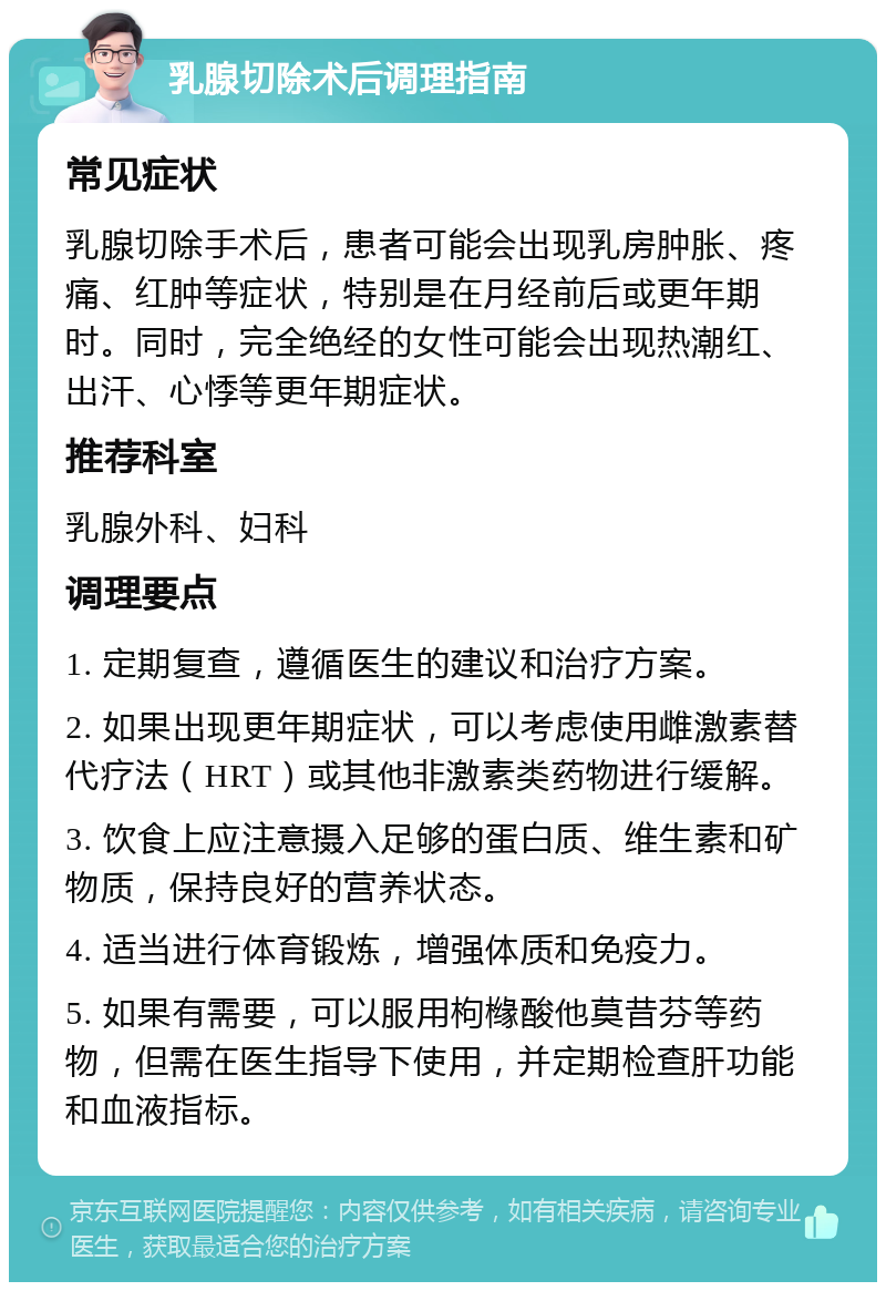 乳腺切除术后调理指南 常见症状 乳腺切除手术后，患者可能会出现乳房肿胀、疼痛、红肿等症状，特别是在月经前后或更年期时。同时，完全绝经的女性可能会出现热潮红、出汗、心悸等更年期症状。 推荐科室 乳腺外科、妇科 调理要点 1. 定期复查，遵循医生的建议和治疗方案。 2. 如果出现更年期症状，可以考虑使用雌激素替代疗法（HRT）或其他非激素类药物进行缓解。 3. 饮食上应注意摄入足够的蛋白质、维生素和矿物质，保持良好的营养状态。 4. 适当进行体育锻炼，增强体质和免疫力。 5. 如果有需要，可以服用枸橼酸他莫昔芬等药物，但需在医生指导下使用，并定期检查肝功能和血液指标。