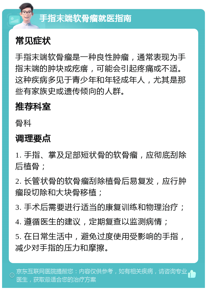 手指末端软骨瘤就医指南 常见症状 手指末端软骨瘤是一种良性肿瘤，通常表现为手指末端的肿块或疙瘩，可能会引起疼痛或不适。这种疾病多见于青少年和年轻成年人，尤其是那些有家族史或遗传倾向的人群。 推荐科室 骨科 调理要点 1. 手指、掌及足部短状骨的软骨瘤，应彻底刮除后植骨； 2. 长管状骨的软骨瘤刮除植骨后易复发，应行肿瘤段切除和大块骨移植； 3. 手术后需要进行适当的康复训练和物理治疗； 4. 遵循医生的建议，定期复查以监测病情； 5. 在日常生活中，避免过度使用受影响的手指，减少对手指的压力和摩擦。