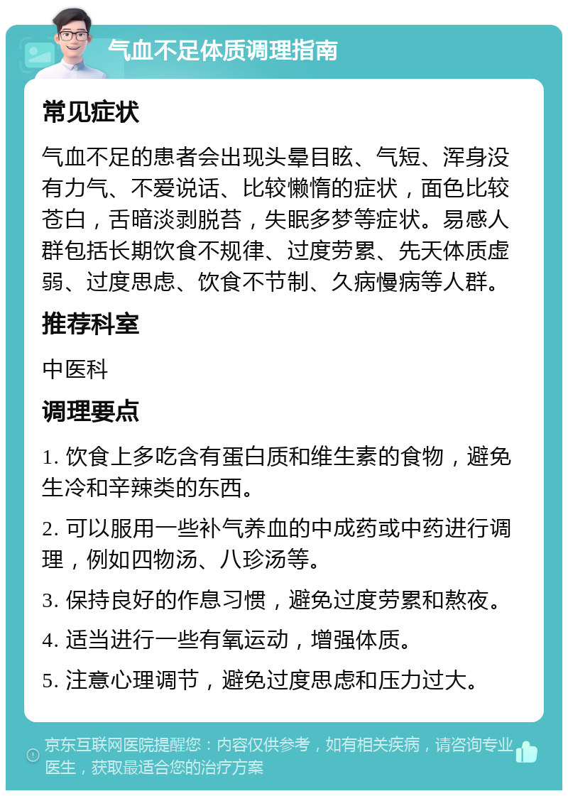 气血不足体质调理指南 常见症状 气血不足的患者会出现头晕目眩、气短、浑身没有力气、不爱说话、比较懒惰的症状，面色比较苍白，舌暗淡剥脱苔，失眠多梦等症状。易感人群包括长期饮食不规律、过度劳累、先天体质虚弱、过度思虑、饮食不节制、久病慢病等人群。 推荐科室 中医科 调理要点 1. 饮食上多吃含有蛋白质和维生素的食物，避免生冷和辛辣类的东西。 2. 可以服用一些补气养血的中成药或中药进行调理，例如四物汤、八珍汤等。 3. 保持良好的作息习惯，避免过度劳累和熬夜。 4. 适当进行一些有氧运动，增强体质。 5. 注意心理调节，避免过度思虑和压力过大。