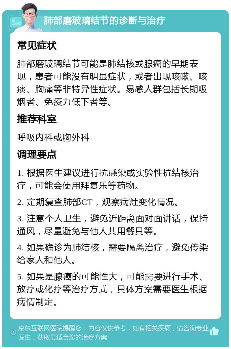 肺部磨玻璃结节的诊断与治疗 常见症状 肺部磨玻璃结节可能是肺结核或腺癌的早期表现，患者可能没有明显症状，或者出现咳嗽、咳痰、胸痛等非特异性症状。易感人群包括长期吸烟者、免疫力低下者等。 推荐科室 呼吸内科或胸外科 调理要点 1. 根据医生建议进行抗感染或实验性抗结核治疗，可能会使用拜复乐等药物。 2. 定期复查肺部CT，观察病灶变化情况。 3. 注意个人卫生，避免近距离面对面讲话，保持通风，尽量避免与他人共用餐具等。 4. 如果确诊为肺结核，需要隔离治疗，避免传染给家人和他人。 5. 如果是腺癌的可能性大，可能需要进行手术、放疗或化疗等治疗方式，具体方案需要医生根据病情制定。