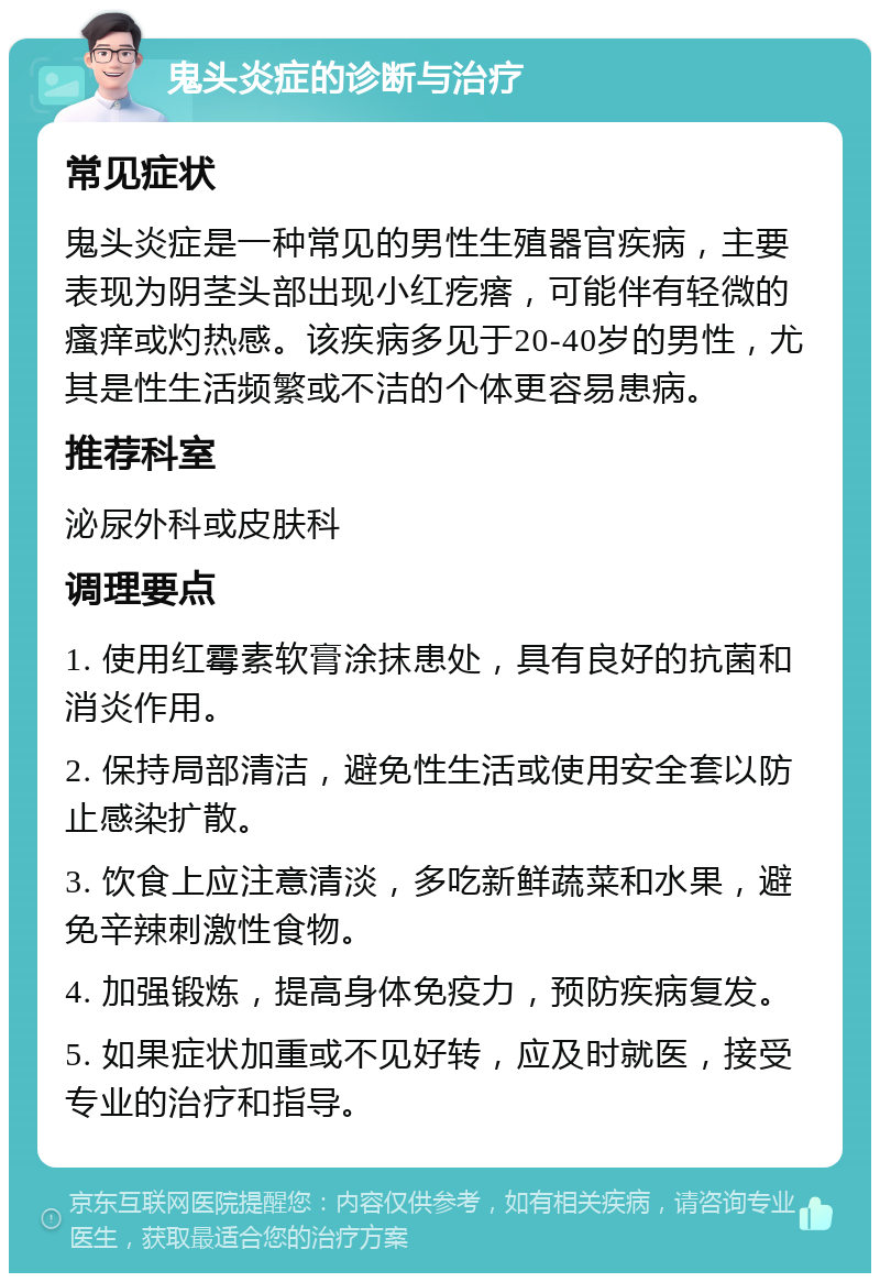 鬼头炎症的诊断与治疗 常见症状 鬼头炎症是一种常见的男性生殖器官疾病，主要表现为阴茎头部出现小红疙瘩，可能伴有轻微的瘙痒或灼热感。该疾病多见于20-40岁的男性，尤其是性生活频繁或不洁的个体更容易患病。 推荐科室 泌尿外科或皮肤科 调理要点 1. 使用红霉素软膏涂抹患处，具有良好的抗菌和消炎作用。 2. 保持局部清洁，避免性生活或使用安全套以防止感染扩散。 3. 饮食上应注意清淡，多吃新鲜蔬菜和水果，避免辛辣刺激性食物。 4. 加强锻炼，提高身体免疫力，预防疾病复发。 5. 如果症状加重或不见好转，应及时就医，接受专业的治疗和指导。