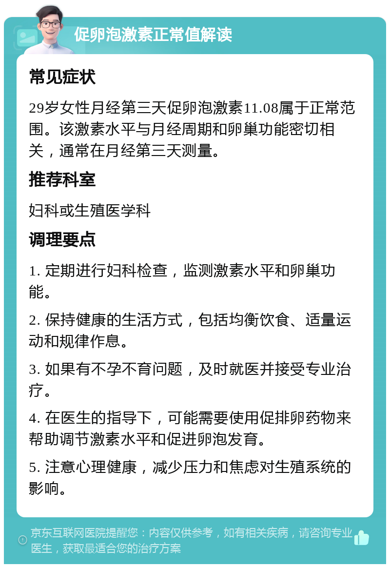 促卵泡激素正常值解读 常见症状 29岁女性月经第三天促卵泡激素11.08属于正常范围。该激素水平与月经周期和卵巢功能密切相关，通常在月经第三天测量。 推荐科室 妇科或生殖医学科 调理要点 1. 定期进行妇科检查，监测激素水平和卵巢功能。 2. 保持健康的生活方式，包括均衡饮食、适量运动和规律作息。 3. 如果有不孕不育问题，及时就医并接受专业治疗。 4. 在医生的指导下，可能需要使用促排卵药物来帮助调节激素水平和促进卵泡发育。 5. 注意心理健康，减少压力和焦虑对生殖系统的影响。