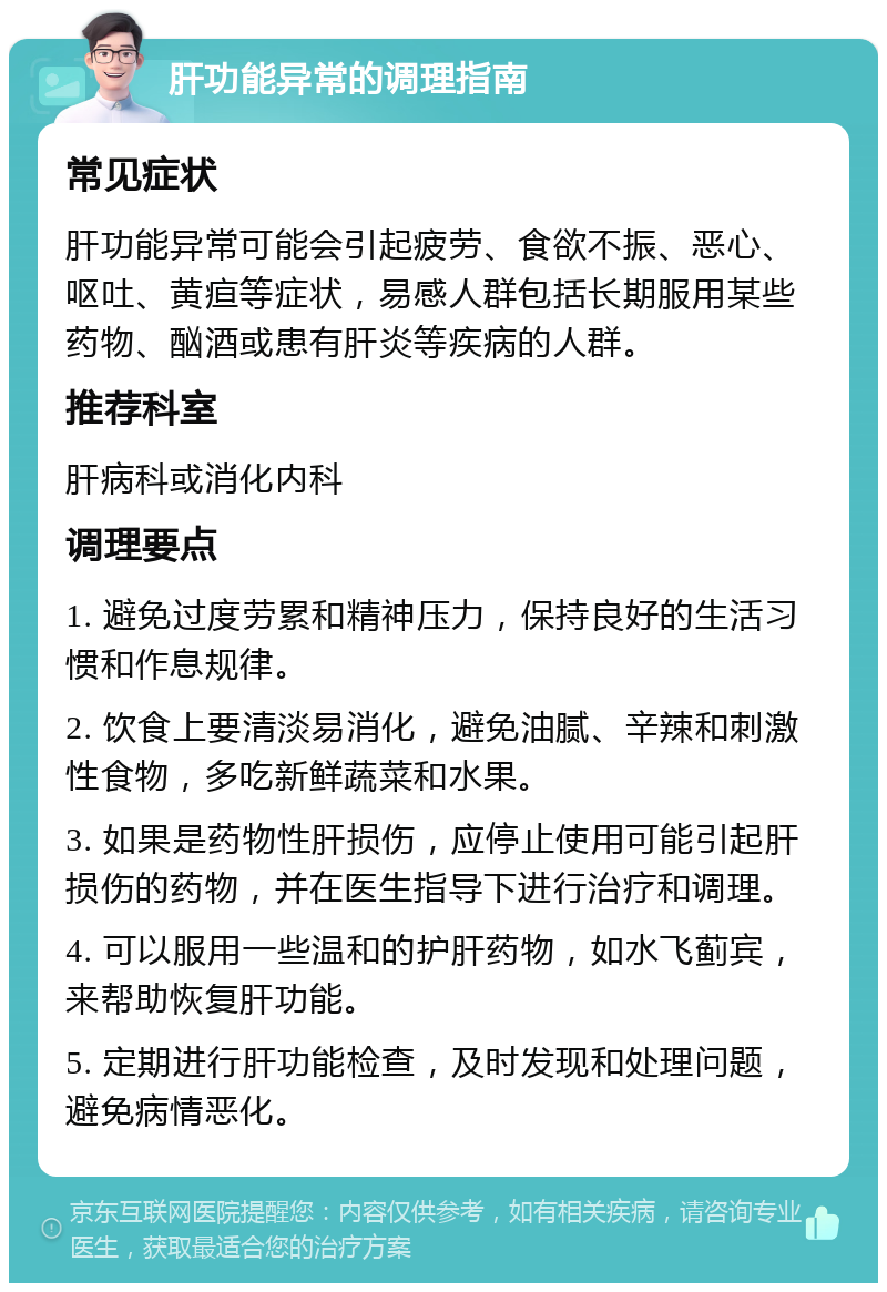 肝功能异常的调理指南 常见症状 肝功能异常可能会引起疲劳、食欲不振、恶心、呕吐、黄疸等症状，易感人群包括长期服用某些药物、酗酒或患有肝炎等疾病的人群。 推荐科室 肝病科或消化内科 调理要点 1. 避免过度劳累和精神压力，保持良好的生活习惯和作息规律。 2. 饮食上要清淡易消化，避免油腻、辛辣和刺激性食物，多吃新鲜蔬菜和水果。 3. 如果是药物性肝损伤，应停止使用可能引起肝损伤的药物，并在医生指导下进行治疗和调理。 4. 可以服用一些温和的护肝药物，如水飞蓟宾，来帮助恢复肝功能。 5. 定期进行肝功能检查，及时发现和处理问题，避免病情恶化。