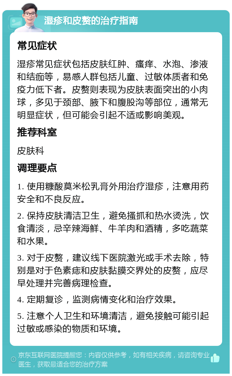 湿疹和皮赘的治疗指南 常见症状 湿疹常见症状包括皮肤红肿、瘙痒、水泡、渗液和结痂等，易感人群包括儿童、过敏体质者和免疫力低下者。皮赘则表现为皮肤表面突出的小肉球，多见于颈部、腋下和腹股沟等部位，通常无明显症状，但可能会引起不适或影响美观。 推荐科室 皮肤科 调理要点 1. 使用糠酸莫米松乳膏外用治疗湿疹，注意用药安全和不良反应。 2. 保持皮肤清洁卫生，避免搔抓和热水烫洗，饮食清淡，忌辛辣海鲜、牛羊肉和酒精，多吃蔬菜和水果。 3. 对于皮赘，建议线下医院激光或手术去除，特别是对于色素痣和皮肤黏膜交界处的皮赘，应尽早处理并完善病理检查。 4. 定期复诊，监测病情变化和治疗效果。 5. 注意个人卫生和环境清洁，避免接触可能引起过敏或感染的物质和环境。