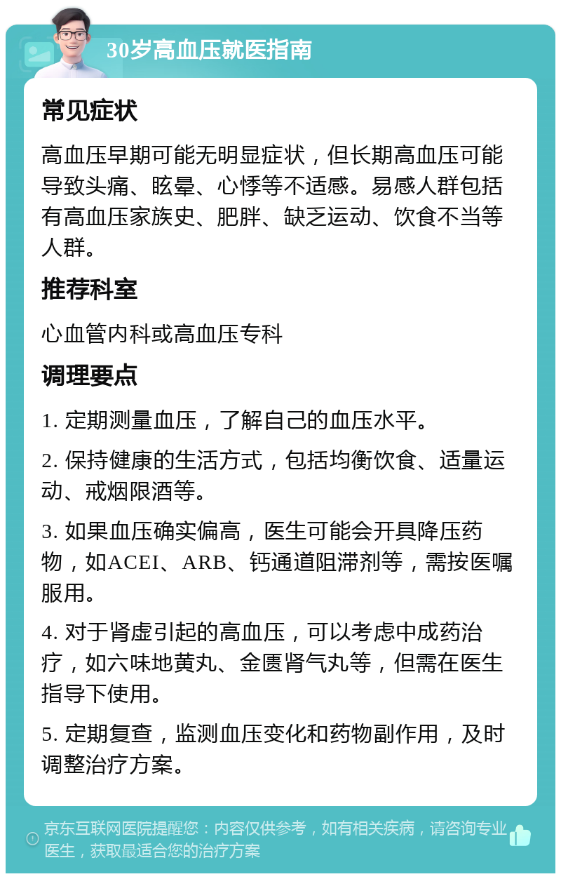 30岁高血压就医指南 常见症状 高血压早期可能无明显症状，但长期高血压可能导致头痛、眩晕、心悸等不适感。易感人群包括有高血压家族史、肥胖、缺乏运动、饮食不当等人群。 推荐科室 心血管内科或高血压专科 调理要点 1. 定期测量血压，了解自己的血压水平。 2. 保持健康的生活方式，包括均衡饮食、适量运动、戒烟限酒等。 3. 如果血压确实偏高，医生可能会开具降压药物，如ACEI、ARB、钙通道阻滞剂等，需按医嘱服用。 4. 对于肾虚引起的高血压，可以考虑中成药治疗，如六味地黄丸、金匮肾气丸等，但需在医生指导下使用。 5. 定期复查，监测血压变化和药物副作用，及时调整治疗方案。