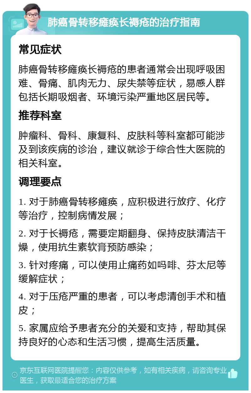 肺癌骨转移瘫痪长褥疮的治疗指南 常见症状 肺癌骨转移瘫痪长褥疮的患者通常会出现呼吸困难、骨痛、肌肉无力、尿失禁等症状，易感人群包括长期吸烟者、环境污染严重地区居民等。 推荐科室 肿瘤科、骨科、康复科、皮肤科等科室都可能涉及到该疾病的诊治，建议就诊于综合性大医院的相关科室。 调理要点 1. 对于肺癌骨转移瘫痪，应积极进行放疗、化疗等治疗，控制病情发展； 2. 对于长褥疮，需要定期翻身、保持皮肤清洁干燥，使用抗生素软膏预防感染； 3. 针对疼痛，可以使用止痛药如吗啡、芬太尼等缓解症状； 4. 对于压疮严重的患者，可以考虑清创手术和植皮； 5. 家属应给予患者充分的关爱和支持，帮助其保持良好的心态和生活习惯，提高生活质量。