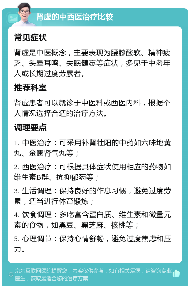 肾虚的中西医治疗比较 常见症状 肾虚是中医概念，主要表现为腰膝酸软、精神疲乏、头晕耳鸣、失眠健忘等症状，多见于中老年人或长期过度劳累者。 推荐科室 肾虚患者可以就诊于中医科或西医内科，根据个人情况选择合适的治疗方法。 调理要点 1. 中医治疗：可采用补肾壮阳的中药如六味地黄丸、金匮肾气丸等； 2. 西医治疗：可根据具体症状使用相应的药物如维生素B群、抗抑郁药等； 3. 生活调理：保持良好的作息习惯，避免过度劳累，适当进行体育锻炼； 4. 饮食调理：多吃富含蛋白质、维生素和微量元素的食物，如黑豆、黑芝麻、核桃等； 5. 心理调节：保持心情舒畅，避免过度焦虑和压力。