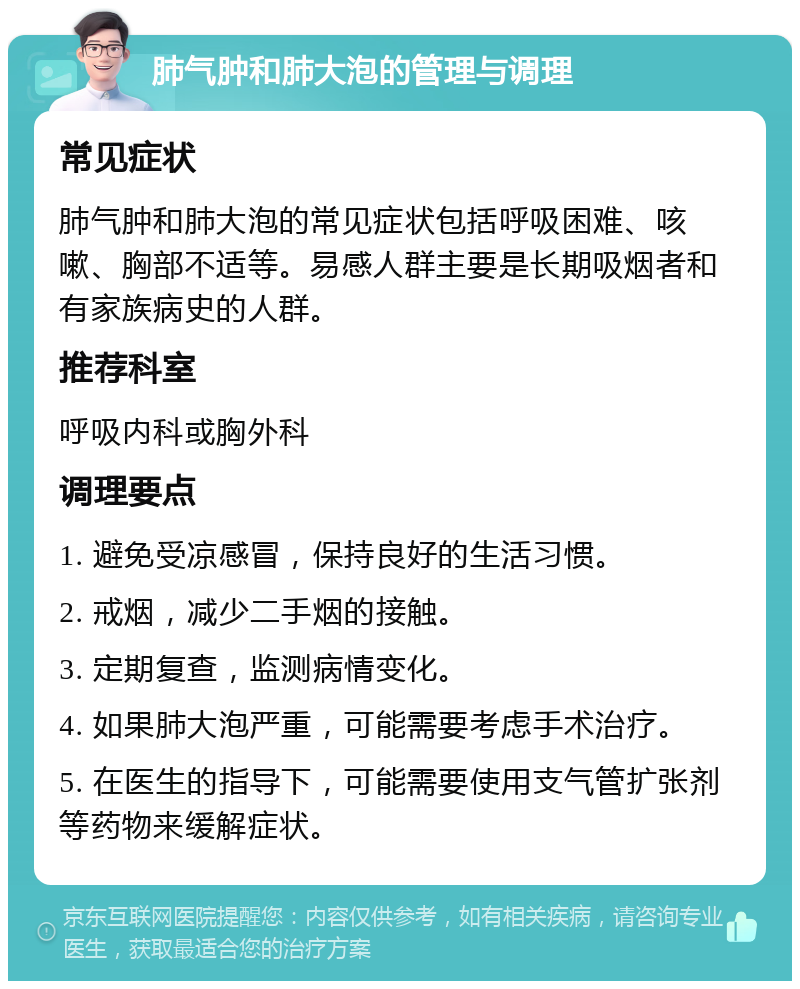 肺气肿和肺大泡的管理与调理 常见症状 肺气肿和肺大泡的常见症状包括呼吸困难、咳嗽、胸部不适等。易感人群主要是长期吸烟者和有家族病史的人群。 推荐科室 呼吸内科或胸外科 调理要点 1. 避免受凉感冒，保持良好的生活习惯。 2. 戒烟，减少二手烟的接触。 3. 定期复查，监测病情变化。 4. 如果肺大泡严重，可能需要考虑手术治疗。 5. 在医生的指导下，可能需要使用支气管扩张剂等药物来缓解症状。