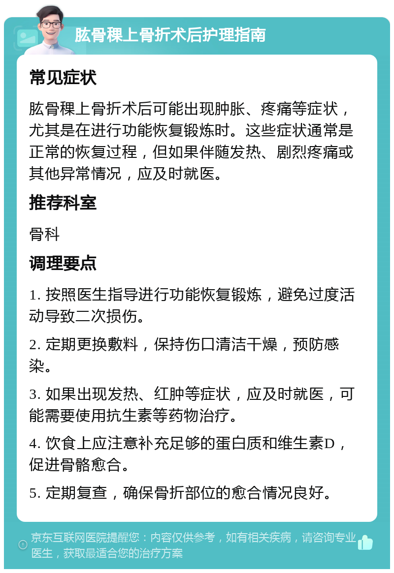 肱骨稞上骨折术后护理指南 常见症状 肱骨稞上骨折术后可能出现肿胀、疼痛等症状，尤其是在进行功能恢复锻炼时。这些症状通常是正常的恢复过程，但如果伴随发热、剧烈疼痛或其他异常情况，应及时就医。 推荐科室 骨科 调理要点 1. 按照医生指导进行功能恢复锻炼，避免过度活动导致二次损伤。 2. 定期更换敷料，保持伤口清洁干燥，预防感染。 3. 如果出现发热、红肿等症状，应及时就医，可能需要使用抗生素等药物治疗。 4. 饮食上应注意补充足够的蛋白质和维生素D，促进骨骼愈合。 5. 定期复查，确保骨折部位的愈合情况良好。