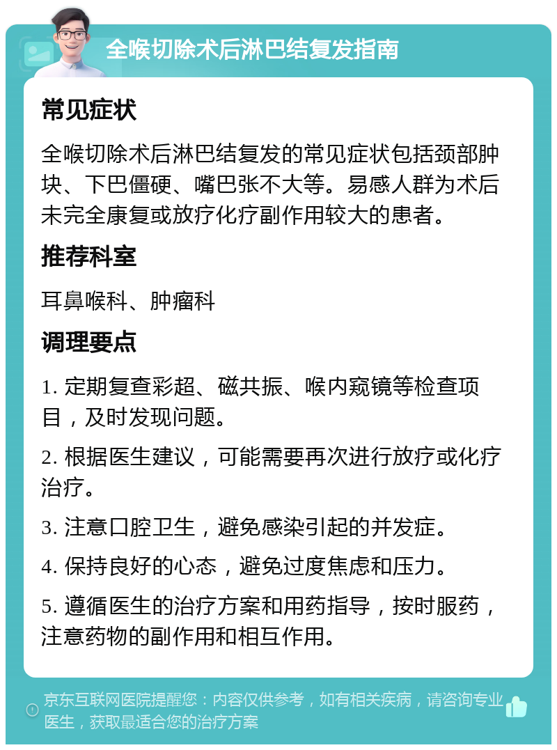 全喉切除术后淋巴结复发指南 常见症状 全喉切除术后淋巴结复发的常见症状包括颈部肿块、下巴僵硬、嘴巴张不大等。易感人群为术后未完全康复或放疗化疗副作用较大的患者。 推荐科室 耳鼻喉科、肿瘤科 调理要点 1. 定期复查彩超、磁共振、喉内窥镜等检查项目，及时发现问题。 2. 根据医生建议，可能需要再次进行放疗或化疗治疗。 3. 注意口腔卫生，避免感染引起的并发症。 4. 保持良好的心态，避免过度焦虑和压力。 5. 遵循医生的治疗方案和用药指导，按时服药，注意药物的副作用和相互作用。