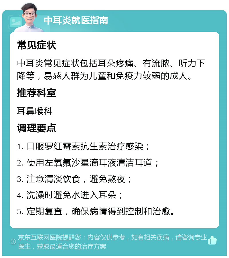 中耳炎就医指南 常见症状 中耳炎常见症状包括耳朵疼痛、有流脓、听力下降等，易感人群为儿童和免疫力较弱的成人。 推荐科室 耳鼻喉科 调理要点 1. 口服罗红霉素抗生素治疗感染； 2. 使用左氧氟沙星滴耳液清洁耳道； 3. 注意清淡饮食，避免熬夜； 4. 洗澡时避免水进入耳朵； 5. 定期复查，确保病情得到控制和治愈。